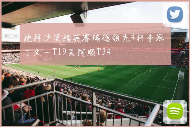 迪拜沙漠精英赛瑞德领先4杆夺冠 丁文一T19吴阿顺T34