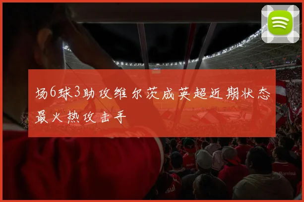 场6球3助攻维尔茨成英超近期状态最火热攻击手